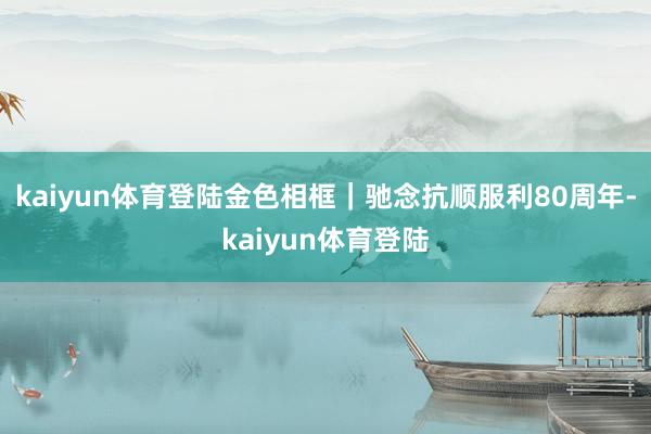 kaiyun体育登陆金色相框｜驰念抗顺服利80周年-kaiyun体育登陆