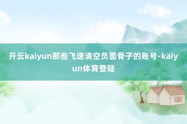 开云kaiyun那些飞速清空负面骨子的账号-kaiyun体育登陆