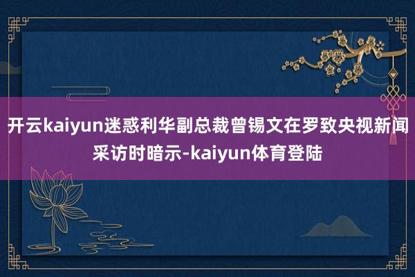 开云kaiyun迷惑利华副总裁曾锡文在罗致央视新闻采访时暗示-kaiyun体育登陆