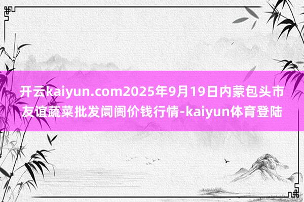 开云kaiyun.com2025年9月19日内蒙包头市友谊蔬菜批发阛阓价钱行情-kaiyun体育登陆