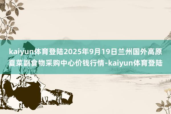 kaiyun体育登陆2025年9月19日兰州国外高原夏菜副食物采购中心价钱行情-kaiyun体育登陆